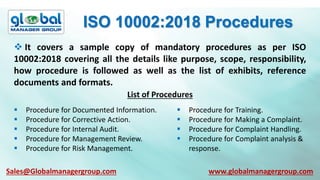 ISO 10002:2018 Procedures
 It covers a sample copy of mandatory procedures as per ISO
10002:2018 covering all the details like purpose, scope, responsibility,
how procedure is followed as well as the list of exhibits, reference
documents and formats.
List of Procedures
 Procedure for Documented Information.
 Procedure for Corrective Action.
 Procedure for Internal Audit.
 Procedure for Management Review.
 Procedure for Risk Management.
 Procedure for Training.
 Procedure for Making a Complaint.
 Procedure for Complaint Handling.
 Procedure for Complaint analysis &
response.
Sales@Globalmanagergroup.com www.globalmanagergroup.com
 