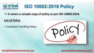ISO 10002:2018 Policy
List of Policy
 It covers a sample copy of policy as per ISO 10002:2018.
 Complaint Handling Policy
Sales@Globalmanagergroup.com www.globalmanagergroup.com
 
