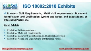 ISO 10002:2018 Exhibits
 It covers Skill Requirements, Multi skill requirements, Document
Identification and Codification System and Needs and Expectations of
Interested Parties etc.
List of Exhibits
 Exhibit for Skill requirements
 Exhibit for Multi skill requirements
 Exhibit for Document Identification and Codification System
 Exhibit for Needs and Expectations of Interested Parties
Sales@Globalmanagergroup.com www.globalmanagergroup.com
 
