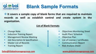 Blank Sample Formats
 It covers a sample copy of blank forms that are required to maintain
records as well as establish control and create system in the
organization.
List of Blank Formats
 Change Note
 Induction Training Report
 Management Review Meeting
 Job Description & Specification
 Master List of Records
 Training Report
 Objectives Monitoring Sheet
 Audit Plan/ Schedule
 Objective Plan
 List of License / certificates
 Communication Report
 Risk Analysis Sheet
Sales@Globalmanagergroup.com www.globalmanagergroup.com
 