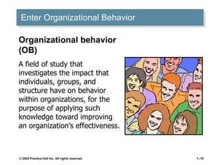 Enter Organizational Behavior Organizational behavior (OB) A field of study that investigates the impact that individuals, groups, and structure have on behavior within organizations, for the purpose of applying such knowledge toward improving an organization’s effectiveness. 