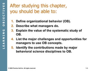 After studying this chapter, you should be able to: Define organizational behavior (OB). Describe what managers do. Explain the value of the systematic study of OB. List the major challenges and opportunities for managers to use OB concepts. Identify the contributions made by major behavioral science disciplines to OB. L E A R N I N G  O B J E C T I V E S 