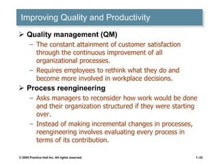 Improving Quality and Productivity Quality management (QM) The constant attainment of customer satisfaction through the continuous improvement of all organizational processes. Requires employees to rethink what they do and become more involved in workplace decisions. Process reengineering Asks managers to reconsider how work would be done and their organization structured if they were starting over. Instead of making incremental changes in processes, reengineering involves evaluating every process in terms of its contribution. 