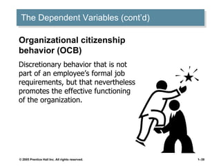 The Dependent Variables (cont’d) Organizational citizenship behavior (OCB) Discretionary behavior that is not part of an employee’s formal job requirements, but that nevertheless promotes the effective functioning of the organization. 