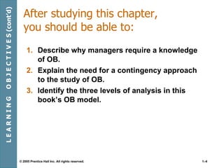 After studying this chapter, you should be able to: Describe why managers require a knowledge of OB. Explain the need for a contingency approach to the study of OB. Identify the three levels of analysis in this book’s OB model. L E A R N I N G  O B J E C T I V E S (cont’d) 