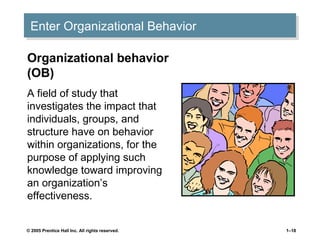 Enter Organizational Behavior
Enter Organizational Behavior
Organizational behavior
(OB)
A field of study that
investigates the impact that
individuals, groups, and
structure have on behavior
within organizations, for the
purpose of applying such
knowledge toward improving
an organization’s
effectiveness.
© 2005 Prentice Hall Inc. All rights reserved.

1–18

 