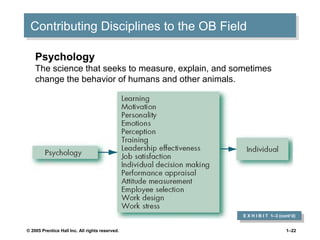 Contributing Disciplines to the OB Field
Contributing Disciplines to the OB Field
Psychology
The science that seeks to measure, explain, and sometimes
change the behavior of humans and other animals.

E X H I B I T 1–3 (cont’d)
E X H I B I T 1–3 (cont’d)
© 2005 Prentice Hall Inc. All rights reserved.

1–22

 