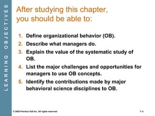 O B J E C T I V E S
L E A R N I N G

After studying this chapter,
you should be able to:
1. Define organizational behavior (OB).
2. Describe what managers do.
3. Explain the value of the systematic study of
OB.
4. List the major challenges and opportunities for
managers to use OB concepts.
5. Identify the contributions made by major
behavioral science disciplines to OB.

© 2005 Prentice Hall Inc. All rights reserved.

1–3

 
