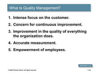 What Is Quality Management?
What Is Quality Management?
1. Intense focus on the customer.
2. Concern for continuous improvement.
3. Improvement in the quality of everything
the organization does.
4. Accurate measurement.
5. Empowerment of employees.

E X H I B I T 1–6
E X H I B I T 1–6
© 2005 Prentice Hall Inc. All rights reserved.

1–32

 