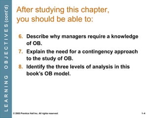 O B J E C T I V E S (cont’d)
L E A R N I N G

After studying this chapter,
you should be able to:
6. Describe why managers require a knowledge
of OB.
7. Explain the need for a contingency approach
to the study of OB.
8. Identify the three levels of analysis in this
book’s OB model.

© 2005 Prentice Hall Inc. All rights reserved.

1–4

 