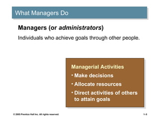 What Managers Do
What Managers Do
Managers (or administrators)
Individuals who achieve goals through other people.

Managerial Activities
Managerial Activities
••Make decisions
Make decisions
••Allocate resources
Allocate resources
••Direct activities of others
Direct activities of others
to attain goals
to attain goals
© 2005 Prentice Hall Inc. All rights reserved.

1–5

 