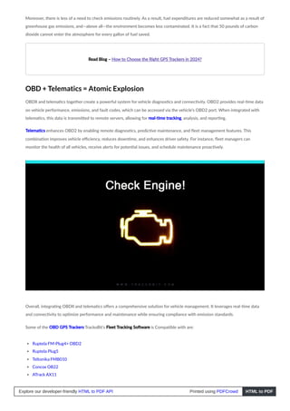 Moreover, there is less of a need to check emissions routinely. As a result, fuel expenditures are reduced somewhat as a result of
greenhouse gas emissions, and—above all—the environment becomes less contaminated. It is a fact that 50 pounds of carbon
dioxide cannot enter the atmosphere for every gallon of fuel saved.
Read Blog – How to Choose the Right GPS Trackers in 2024?
OBD + Telematics = Atomic Explosion
OBDII and telematics together create a powerful system for vehicle diagnostics and connectivity. OBD2 provides real-time data
on vehicle performance, emissions, and fault codes, which can be accessed via the vehicle’s OBD2 port. When integrated with
telematics, this data is transmitted to remote servers, allowing for real-time tracking, analysis, and reporting.
Telematics enhances OBD2 by enabling remote diagnostics, predictive maintenance, and fleet management features. This
combination improves vehicle efficiency, reduces downtime, and enhances driver safety. For instance, fleet managers can
monitor the health of all vehicles, receive alerts for potential issues, and schedule maintenance proactively.
Overall, integrating OBDII and telematics offers a comprehensive solution for vehicle management. It leverages real-time data
and connectivity to optimize performance and maintenance while ensuring compliance with emission standards.
Some of the OBD GPS Trackers TrackoBit’s Fleet Tracking Software is Compatible with are:
Ruptela FM-Plug4+ OBD2
Ruptela Plug5
Teltonika FMB010
Concox OB22
ATrack AX11
Explore our developer-friendly HTML to PDF API Printed using PDFCrowd HTML to PDF
 