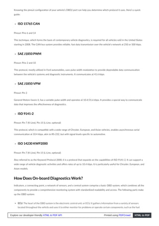 Knowing the pinout configuration of your vehicle’s OBD2 port can help you determine which protocol it uses. Here’s a quick
guide:
ISO 15765 CAN
Pinout: Pins 6 and 14
This technique, which forms the basis of contemporary vehicle diagnostics, is required for all vehicles sold in the United States
starting in 2008. The CAN bus system provides reliable, fast data transmission over the vehicle’s network at 250 or 500 kbps.
SAE J1850 PWM
Pinout: Pins 2 and 10
This protocol, mostly utilized in Ford automobiles, uses pulse width modulation to provide dependable data communication
between the vehicle’s systems and diagnostic instruments. It communicates at 41.6 kbps.
SAE J1850 VPW
Pinout: Pin 2
General Motors favors it, has a variable pulse width and operates at 10.4/31.6 kbps. It provides a special way to communicate
data that improves the effectiveness of diagnostics.
ISO 9141-2
Pinout: Pin 7 (K-Line), Pin 15 (L-Line, optional)
This protocol, which is compatible with a wide range of Chrysler, European, and Asian vehicles, enables asynchronous serial
communication at 10.4 kbps, akin to RS-232, but with signal levels specific to automotive.
ISO 14230 KWP2000
Pinout: Pin 7 (K-Line), Pin 15 (L-Line, optional)
Also referred to as the Keyword Protocol 2000, it is a protocol that expands on the capabilities of ISO 9141-2. It can support a
wide range of vehicle diagnostic activities and offers rates of up to 10.4 kbps. It is particularly useful for Chrysler, European, and
Asian models.
How Does On-board Diagnostics Work?
Indicators, a connecting point, a network of sensors, and a central system comprise a basic OBD system, which combines all the
components to provide a comprehensive monitoring system with standardized readability and access. The following parts make
up the OBD system:
ECU: The heart of the OBD system is the electronic control unit, or ECU. It gathers information from a variety of sensors
located throughout the vehicle and uses it to either monitor for problems or operate certain components, such as the fuel
Explore our developer-friendly HTML to PDF API Printed using PDFCrowd HTML to PDF
 