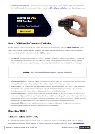 Commercial vehicle telematics: Commercial vehicle companies commonly use Generic OBD2 to gather information about
their fleet. This includes fleet tracking, fuel efficiency monitoring, driver behavior monitoring, remote diagnostics, and more.
How is OBD Used in Commercial Vehicles
Possibly, the most extensive use of OBD has been in the commercial vehicle industry, as careful vehicle maintenance is a key
aspect of this industry. Commercial vehicle companies have broadly implemented the use of advanced scan tools for OBD2
systems, particularly for the following benefits that OBD-2 provides:
Fast diagnosis: With standardized connectors and DTCs, as well as a detailed DTC system through SAE J1939, commercial
vehicle problems can be identified in minutes. Technicians can pull valuable diagnostic information to identify and solve
problems before they become expensive repairs by connecting diagnostic software or a scan tool to the connector port.
Read Blog – How Fleet Telematics Solutions Help With Preventive Maintenance?
Accurate information: The OBD system collects information using sensors rather than human technicians. This increases the
accuracy of the information pulled, reducing the chances that a critical system error may be missed.
Variety of metrics: OBD systems can collect various metrics beyond vehicle maintenance. They can track driver behavior to
ensure drivers follow legal requirements and company protocols. Systems can also broadcast metrics over a secure line,
allowing central control to monitor drivers and their vehicles from a remote location easily.
Improved compliance: As of 2010, the standards, the EPA and the Clean Air Act set also apply to heavy-duty engines used in
trucks over 14,000 pounds. Vehicles operating in certain states must be inspected regularly to ensure they comply with these
standards. OBD systems monitor emissions to ensure that vehicles always meet minimum requirements. They also alert users
when emissions exceed acceptable limits so that the issue can be addressed and fixed before an inspection.
Reduced costs: OBD systems have helped commercial vehicle companies reduce costs through faster, more accurate
diagnoses, expanded monitoring capabilities, and improved vehicle compliance.
Benefits of OBD-II
1. Enhance Fleet and Driver’s Safety
It is critical to monitor driver behavior, vehicle safety, and performance in order to reduce the possibility of future company
liabilities such as aggressive braking, speeding, or sudden acceleration. An OBD-II unit integrated into the fleet management
Explore our developer-friendly HTML to PDF API Printed using PDFCrowd HTML to PDF
 