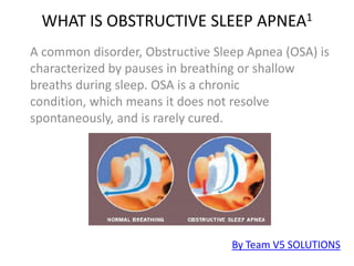 WHAT IS OBSTRUCTIVE SLEEP APNEA1 A common disorder, Obstructive Sleep Apnea (OSA) is characterized by pauses in breathing or shallow breaths during sleep. OSA is a chronic condition, which means it does not resolve spontaneously, and is rarely cured. By Team V5 SOLUTIONS 