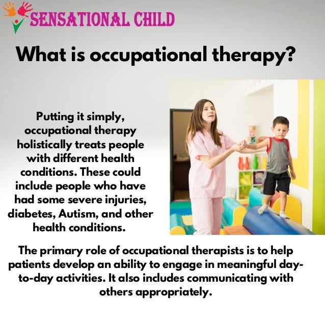 What is occupational therapy?


Putting it simply,

occupational therapy

holistically treats people

with different health

conditions. These could

include people who have

had some severe injuries,

diabetes, Autism, and other

health conditions.
The primary role of occupational therapists is to help

patients develop an ability to engage in meaningful day-

to-day activities. It also includes communicating with

others appropriately.
 