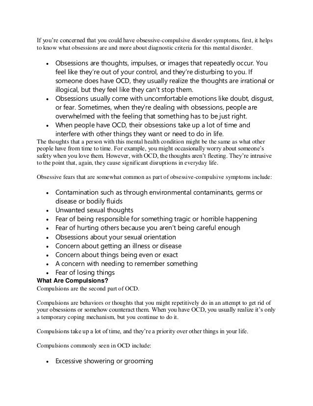 If you’re concerned that you could have obsessive-compulsive disorder symptoms, first, it helps
to know what obsessions are and more about diagnostic criteria for this mental disorder.
 Obsessions are thoughts, impulses, or images that repeatedly occur. You
feel like they’re out of your control, and they’re disturbing to you. If
someone does have OCD, they usually realize the thoughts are irrational or
illogical, but they feel like they can’t stop them.
 Obsessions usually come with uncomfortable emotions like doubt, disgust,
or fear. Sometimes, when they’re dealing with obsessions, people are
overwhelmed with the feeling that something has to be just right.
 When people have OCD, their obsessions take up a lot of time and
interfere with other things they want or need to do in life.
The thoughts that a person with this mental health condition might be the same as what other
people have from time to time. For example, you might occasionally worry about someone’s
safety when you love them. However, with OCD, the thoughts aren’t fleeting. They’re intrusive
to the point that, again, they cause significant disruptions in everyday life.
Obsessive fears that are somewhat common as part of obsessive-compulsive symptoms include:
 Contamination such as through environmental contaminants, germs or
disease or bodily fluids
 Unwanted sexual thoughts
 Fear of being responsible for something tragic or horrible happening
 Fear of hurting others because you aren’t being careful enough
 Obsessions about your sexual orientation
 Concern about getting an illness or disease
 Concern about things being even or exact
 A concern with needing to remember something
 Fear of losing things
What Are Compulsions?
Compulsions are the second part of OCD.
Compulsions are behaviors or thoughts that you might repetitively do in an attempt to get rid of
your obsessions or somehow counteract them. When you have OCD, you usually realize it’s only
a temporary coping mechanism, but you continue to do it.
Compulsions take up a lot of time, and they’re a priority over other things in your life.
Compulsions commonly seen in OCD include:
 Excessive showering or grooming
 