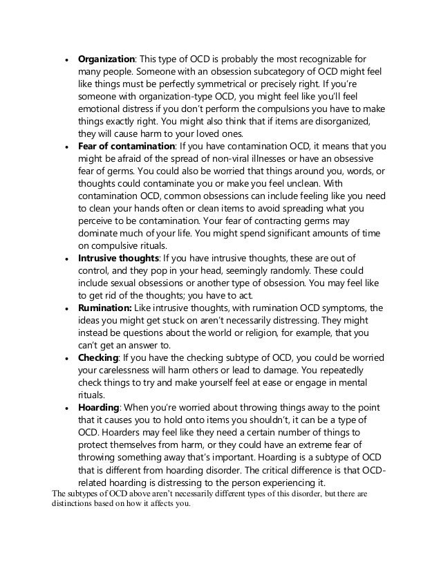  Organization: This type of OCD is probably the most recognizable for
many people. Someone with an obsession subcategory of OCD might feel
like things must be perfectly symmetrical or precisely right. If you’re
someone with organization-type OCD, you might feel like you’ll feel
emotional distress if you don’t perform the compulsions you have to make
things exactly right. You might also think that if items are disorganized,
they will cause harm to your loved ones.
 Fear of contamination: If you have contamination OCD, it means that you
might be afraid of the spread of non-viral illnesses or have an obsessive
fear of germs. You could also be worried that things around you, words, or
thoughts could contaminate you or make you feel unclean. With
contamination OCD, common obsessions can include feeling like you need
to clean your hands often or clean items to avoid spreading what you
perceive to be contamination. Your fear of contracting germs may
dominate much of your life. You might spend significant amounts of time
on compulsive rituals.
 Intrusive thoughts: If you have intrusive thoughts, these are out of
control, and they pop in your head, seemingly randomly. These could
include sexual obsessions or another type of obsession. You may feel like
to get rid of the thoughts; you have to act.
 Rumination: Like intrusive thoughts, with rumination OCD symptoms, the
ideas you might get stuck on aren’t necessarily distressing. They might
instead be questions about the world or religion, for example, that you
can’t get an answer to.
 Checking: If you have the checking subtype of OCD, you could be worried
your carelessness will harm others or lead to damage. You repeatedly
check things to try and make yourself feel at ease or engage in mental
rituals.
 Hoarding: When you’re worried about throwing things away to the point
that it causes you to hold onto items you shouldn’t, it can be a type of
OCD. Hoarders may feel like they need a certain number of things to
protect themselves from harm, or they could have an extreme fear of
throwing something away that’s important. Hoarding is a subtype of OCD
that is different from hoarding disorder. The critical difference is that OCD-
related hoarding is distressing to the person experiencing it.
The subtypes of OCD above aren’t necessarily different types of this disorder, but there are
distinctions based on how it affects you.
 