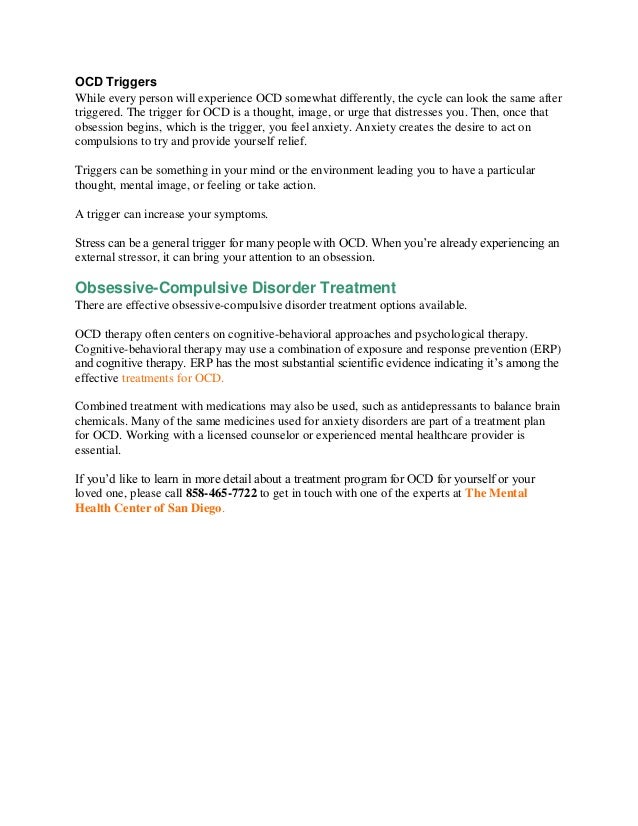 OCD Triggers
While every person will experience OCD somewhat differently, the cycle can look the same after
triggered. The trigger for OCD is a thought, image, or urge that distresses you. Then, once that
obsession begins, which is the trigger, you feel anxiety. Anxiety creates the desire to act on
compulsions to try and provide yourself relief.
Triggers can be something in your mind or the environment leading you to have a particular
thought, mental image, or feeling or take action.
A trigger can increase your symptoms.
Stress can be a general trigger for many people with OCD. When you’re already experiencing an
external stressor, it can bring your attention to an obsession.
Obsessive-Compulsive Disorder Treatment
There are effective obsessive-compulsive disorder treatment options available.
OCD therapy often centers on cognitive-behavioral approaches and psychological therapy.
Cognitive-behavioral therapy may use a combination of exposure and response prevention (ERP)
and cognitive therapy. ERP has the most substantial scientific evidence indicating it’s among the
effective treatments for OCD.
Combined treatment with medications may also be used, such as antidepressants to balance brain
chemicals. Many of the same medicines used for anxiety disorders are part of a treatment plan
for OCD. Working with a licensed counselor or experienced mental healthcare provider is
essential.
If you’d like to learn in more detail about a treatment program for OCD for yourself or your
loved one, please call 858-465-7722 to get in touch with one of the experts at The Mental
Health Center of San Diego.
 