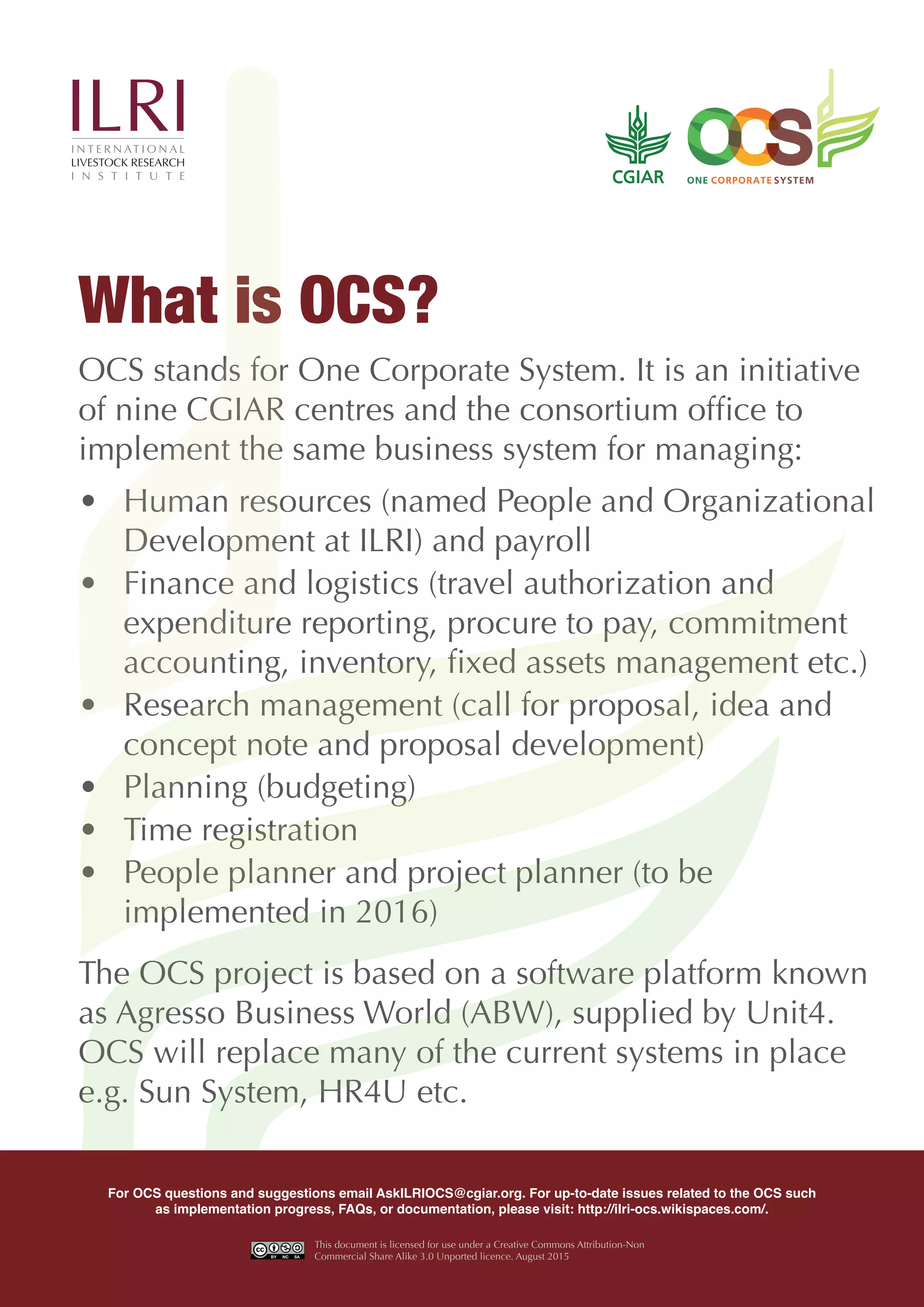 OCS stands for One Corporate System. It is an initiative
of nine CGIAR centres and the consortium office to
implement the same business system for managing:
• Human resources (named People and Organizational
Development at ILRI) and payroll
• Finance and logistics (travel authorization and
expenditure reporting, procure to pay, commitment
accounting, inventory, fixed assets management etc.)
• Research management (call for proposal, idea and
concept note and proposal development)
• Planning (budgeting)
• Time registration
• People planner and project planner (to be
implemented in 2016)
The OCS project is based on a software platform known
as Agresso Business World (ABW), supplied by Unit4.
OCS will replace many of the current systems in place
e.g. Sun System, HR4U etc.
What is OCS?
For OCS questions and suggestions email AskILRIOCS@cgiar.org. For up-to-date issues related to the OCS such
as implementation progress, FAQs, or documentation, please visit: http://ilri-ocs.wikispaces.com/.
This document is licensed for use under a Creative Commons Attribution-Non
Commercial Share Alike 3.0 Unported licence. August 2015