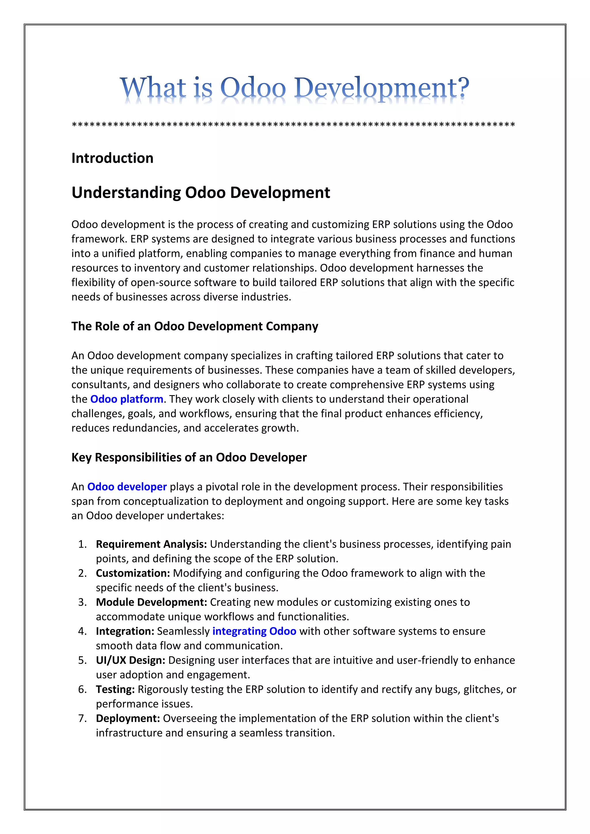 ***************************************************************************
Introduction
Understanding Odoo Development
Odoo development is the process of creating and customizing ERP solutions using the Odoo
framework. ERP systems are designed to integrate various business processes and functions
into a unified platform, enabling companies to manage everything from finance and human
resources to inventory and customer relationships. Odoo development harnesses the
flexibility of open-source software to build tailored ERP solutions that align with the specific
needs of businesses across diverse industries.
The Role of an Odoo Development Company
An Odoo development company specializes in crafting tailored ERP solutions that cater to
the unique requirements of businesses. These companies have a team of skilled developers,
consultants, and designers who collaborate to create comprehensive ERP systems using
the Odoo platform. They work closely with clients to understand their operational
challenges, goals, and workflows, ensuring that the final product enhances efficiency,
reduces redundancies, and accelerates growth.
Key Responsibilities of an Odoo Developer
An Odoo developer plays a pivotal role in the development process. Their responsibilities
span from conceptualization to deployment and ongoing support. Here are some key tasks
an Odoo developer undertakes:
1. Requirement Analysis: Understanding the client's business processes, identifying pain
points, and defining the scope of the ERP solution.
2. Customization: Modifying and configuring the Odoo framework to align with the
specific needs of the client's business.
3. Module Development: Creating new modules or customizing existing ones to
accommodate unique workflows and functionalities.
4. Integration: Seamlessly integrating Odoo with other software systems to ensure
smooth data flow and communication.
5. UI/UX Design: Designing user interfaces that are intuitive and user-friendly to enhance
user adoption and engagement.
6. Testing: Rigorously testing the ERP solution to identify and rectify any bugs, glitches, or
performance issues.
7. Deployment: Overseeing the implementation of the ERP solution within the client's
infrastructure and ensuring a seamless transition.
 