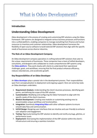 ***************************************************************************
Introduction
Understanding Odoo Development
Odoo development is the process of creating and customizing ERP solutions using the Odoo
framework. ERP systems are designed to integrate various business processes and functions
into a unified platform, enabling companies to manage everything from finance and human
resources to inventory and customer relationships. Odoo development harnesses the
flexibility of open-source software to build tailored ERP solutions that align with the specific
needs of businesses across diverse industries.
The Role of an Odoo Development Company
An Odoo development company specializes in crafting tailored ERP solutions that cater to
the unique requirements of businesses. These companies have a team of skilled developers,
consultants, and designers who collaborate to create comprehensive ERP systems using
the Odoo platform. They work closely with clients to understand their operational
challenges, goals, and workflows, ensuring that the final product enhances efficiency,
reduces redundancies, and accelerates growth.
Key Responsibilities of an Odoo Developer
An Odoo developer plays a pivotal role in the development process. Their responsibilities
span from conceptualization to deployment and ongoing support. Here are some key tasks
an Odoo developer undertakes:
1. Requirement Analysis: Understanding the client's business processes, identifying pain
points, and defining the scope of the ERP solution.
2. Customization: Modifying and configuring the Odoo framework to align with the
specific needs of the client's business.
3. Module Development: Creating new modules or customizing existing ones to
accommodate unique workflows and functionalities.
4. Integration: Seamlessly integrating Odoo with other software systems to ensure
smooth data flow and communication.
5. UI/UX Design: Designing user interfaces that are intuitive and user-friendly to enhance
user adoption and engagement.
6. Testing: Rigorously testing the ERP solution to identify and rectify any bugs, glitches, or
performance issues.
7. Deployment: Overseeing the implementation of the ERP solution within the client's
infrastructure and ensuring a seamless transition.
 