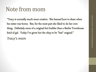 Note from mom
“Tracy is normally much more creative. She learned how to share when
her sister was borne. But, for the most part she liked to do her own
thing. Definitely more of a original fort builder than a Barbie Townhouse
kind of gal. Today I’ve given her the okay to be “less” original.”
Tracy’s mom
Teaching
Effectiveness
Institute
-
January
10,
2014
 