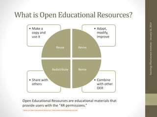 What is Open Educational Resources?
Teaching
Effectiveness
Institute
-
January
10,
2014
• Combine
with other
OER
• Share with
others
• Adapt,
modify,
improve
• Make a
copy and
use it
Reuse Revise
Remix
Redistribute
Open Educational Resources are educational materials that
provide users with the “4R permissions.”
“What are Open Educational Resources” http://www.lumenlearning.com/oer
 