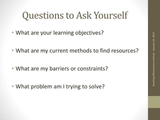 Questions to Ask Yourself
• What are your learning objectives?
• What are my current methods to find resources?
• What are my barriers or constraints?
• What problem am I trying to solve?
Teaching
Effectiveness
Institute
-
January
10,
2014
 