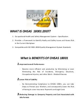 WHAT IS OHSAS 18001:2007?
1. Occupational Health and Safety Management System – Specification
2. Provides a framework to Identify Healty and Safety Issues and Assess Risk
in the Current Workplace
3. Compatible with ISO 9001:2008 Quality Management System Standards
What is BENEFITS OF OHSAS 18001
1.Improved overall Performance
- Become more efficient and productive by Minimizing or even
Eliminating the Risk of Accidents, Emergency Situations,
Occupational injuries, and other Work – Related Illnesses
2.Lower Risk of Liability
- By Demonstrating Compliance to OHSAS 18001, you can take
Steps to Protect your Workers, and consequently Lower the Risk
of having to cover Insurance Payments and Legal Costs
3.Reducing Damage to Company Property and Cost Associated with
Idle Periods
 