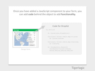 Once you have added a JavaScript component to your form, you
     can add code behind the object to add functionality.



                                   Code for Droplist
My App                      On evClick

               OK             Do iLocations.$loadcols()

                              Calculate $cinst.$objs.map.$::zoom
                                as iLocationZoom

                              Calculate $cinst.$objs.map.$latlong
                                as iLatLong

                              Do iZoomLevels.$search(
         Design form            iZoomLevel=iLocationZoom,
                                kTrue,kFalse,kFalse,kFalse)
 