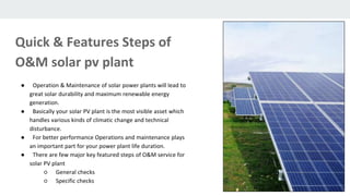 ● Operation & Maintenance of solar power plants will lead to
great solar durability and maximum renewable energy
generation.
● Basically your solar PV plant is the most visible asset which
handles various kinds of climatic change and technical
disturbance.
● For better performance Operations and maintenance plays
an important part for your power plant life duration.
● There are few major key featured steps of O&M service for
solar PV plant
○ General checks
○ Specific checks
Quick & Features Steps of
O&M solar pv plant
 