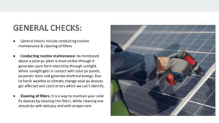 GENERAL CHECKS:
● General checks include conducting routine
maintenance & cleaning of filters
● Conducting routine maintenance: As mentioned
above a solar pv plant is most visible through it
generates pure form electricity through sunlight.
When sunlight gets in contact with solar pv panels,
pv panels store and generate electrical energy. Due
to harsh weather or climatic change solar pv devices
get affected and catch errors which we can’t identify.
● Cleaning of filters: It is a way to maintain your solar
Pv devices by cleaning the filters. While cleaning one
should do with delicacy and with proper care.
 