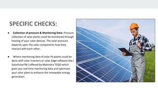 SPECIFIC CHECKS:
● Collection of pressure & Monitoring Data: Pressure
collection of solar plants could be monitored through
heating of your solar devices. The solar pressure
depends upon the solar components how they
interact with each other.
● Where monitoring data of solar Pv plants could be
done with solar inverters or solar edge software like (
SolarPulseTM ) offered by Mahindra TEQO which
gives you real time monitoring data and optimizes
your solar plant to enhance the renewable energy
generation.
 