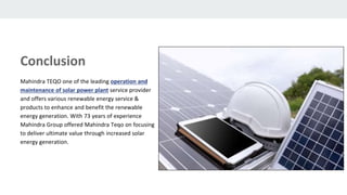 Conclusion
Mahindra TEQO one of the leading operation and
maintenance of solar power plant service provider
and offers various renewable energy service &
products to enhance and benefit the renewable
energy generation. With 73 years of experience
Mahindra Group offered Mahindra Teqo on focusing
to deliver ultimate value through increased solar
energy generation.
 