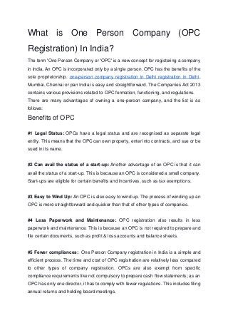 What is One Person Company (OPC
Registration) In India?
The term 'One Person Company or 'OPC' is a new concept for registering a company
in India. An OPC is incorporated only by a single person. OPC has the benefits of the
sole proprietorship. one-person company registration in Delhi registration in Delhi,
Mumbai, Chennai or pan India is easy and straightforward. The Companies Act 2013
contains various provisions related to OPC formation, functioning, and regulations.
There are many advantages of owning a one-person company, and the list is as
follows:
Benefits of OPC
#1 Legal Status: OPCs have a legal status and are recognised as separate legal
entity. This means that the OPC can own property, enter into contracts, and sue or be
sued in its name.
#2 Can avail the status of a start-up: Another advantage of an OPC is that it can
avail the status of a start-up. This is because an OPC is considered a small company.
Start-ups are eligible for certain benefits and incentives, such as tax exemptions.
#3 Easy to Wind Up: An OPC is also easy to wind up. The process of winding up an
OPC is more straightforward and quicker than that of other types of companies.
#4 Less Paperwork and Maintenance: OPC registration also results in less
paperwork and maintenance. This is because an OPC is not required to prepare and
file certain documents, such as profit & loss accounts and balance sheets.
#5 Fewer compliances: One Person Company registration in India is a simple and
efficient process. The time and cost of OPC registration are relatively less compared
to other types of company registration. OPCs are also exempt from specific
compliance requirements like not compulsory to prepare cash flow statements; as an
OPC has only one director, it has to comply with fewer regulations. This includes filing
annual returns and holding board meetings.
 