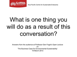 Asia Pacific Centre for Sustainable Enterprise




 What is one thing you
will do as a result of this
      conversation?
  Answers from the audience at Professor Dan Fogel‟s Open Lecture
                                on
        „The Business Case for Environmental Sustainability‟
                          19 March 2013
 