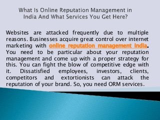 Websites are attacked frequently due to multiple
reasons. Businesses acquire great control over internet
marketing with online reputation management India.
You need to be particular about your reputation
management and come up with a proper strategy for
this. You can fight the blow of competitive edge with
it. Dissatisfied employees, investors, clients,
competitors and extortionists can attack the
reputation of your brand. So, you need ORM services.
 