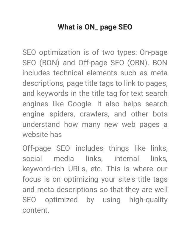 What is ON_ page SEO
SEO optimization is of two types: On-page
SEO (BON) and Off-page SEO (OBN). BON
includes technical elements such as meta
descriptions, page title tags to link to pages,
and keywords in the title tag for text search
engines like Google. It also helps search
engine spiders, crawlers, and other bots
understand how many new web pages a
website has
Off-page SEO includes things like links,
social media links, internal links,
keyword-rich URLs, etc. This is where our
focus is on optimizing your site's title tags
and meta descriptions so that they are well
SEO optimized by using high-quality
content.
 