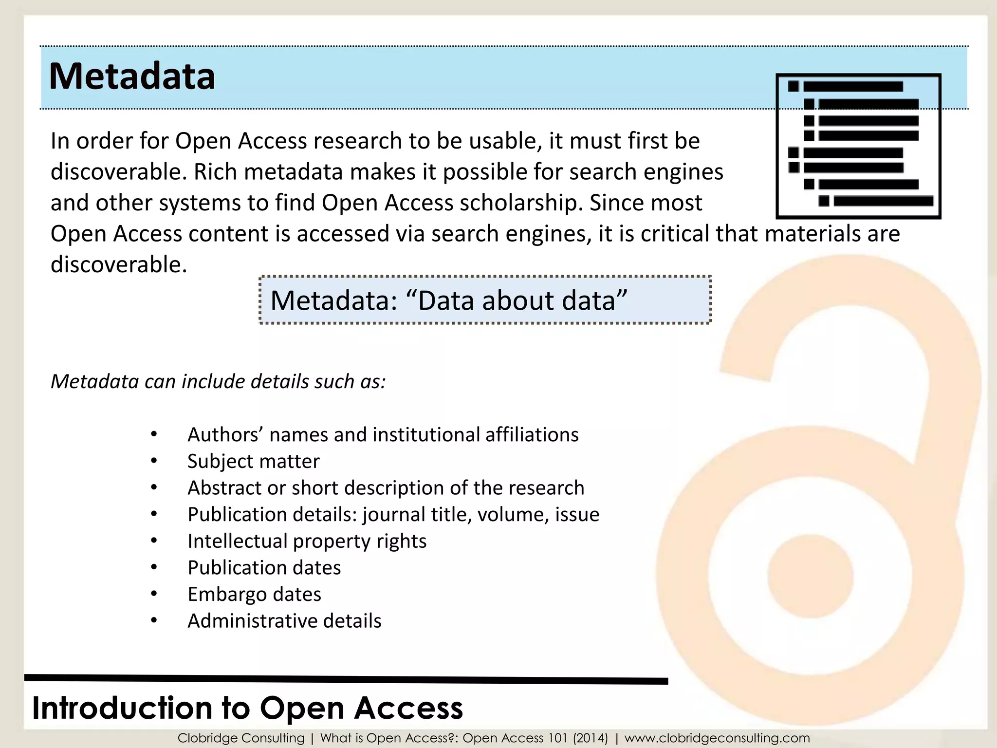 Metadata 
Introduction to Open Access 
Metadata: “Data about data” 
In order for Open Access research to be usable, it must first be 
discoverable. Rich metadata makes it possible for search engines 
and other systems to find Open Access scholarship. Since most Open Access content is accessed via search engines, it is critical that materials are discoverable. 
Metadata can include details such as: 
•Authors’ names and institutional affiliations 
•Subject matter 
•Abstract or short description of the research 
•Publication details: journal title, volume, issue 
•Intellectual property rights 
•Publication dates 
•Embargo dates 
•Administrative details 
Clobridge Consulting | What is Open Access?: Open Access 101 (2014) | www.clobridgeconsulting.com  