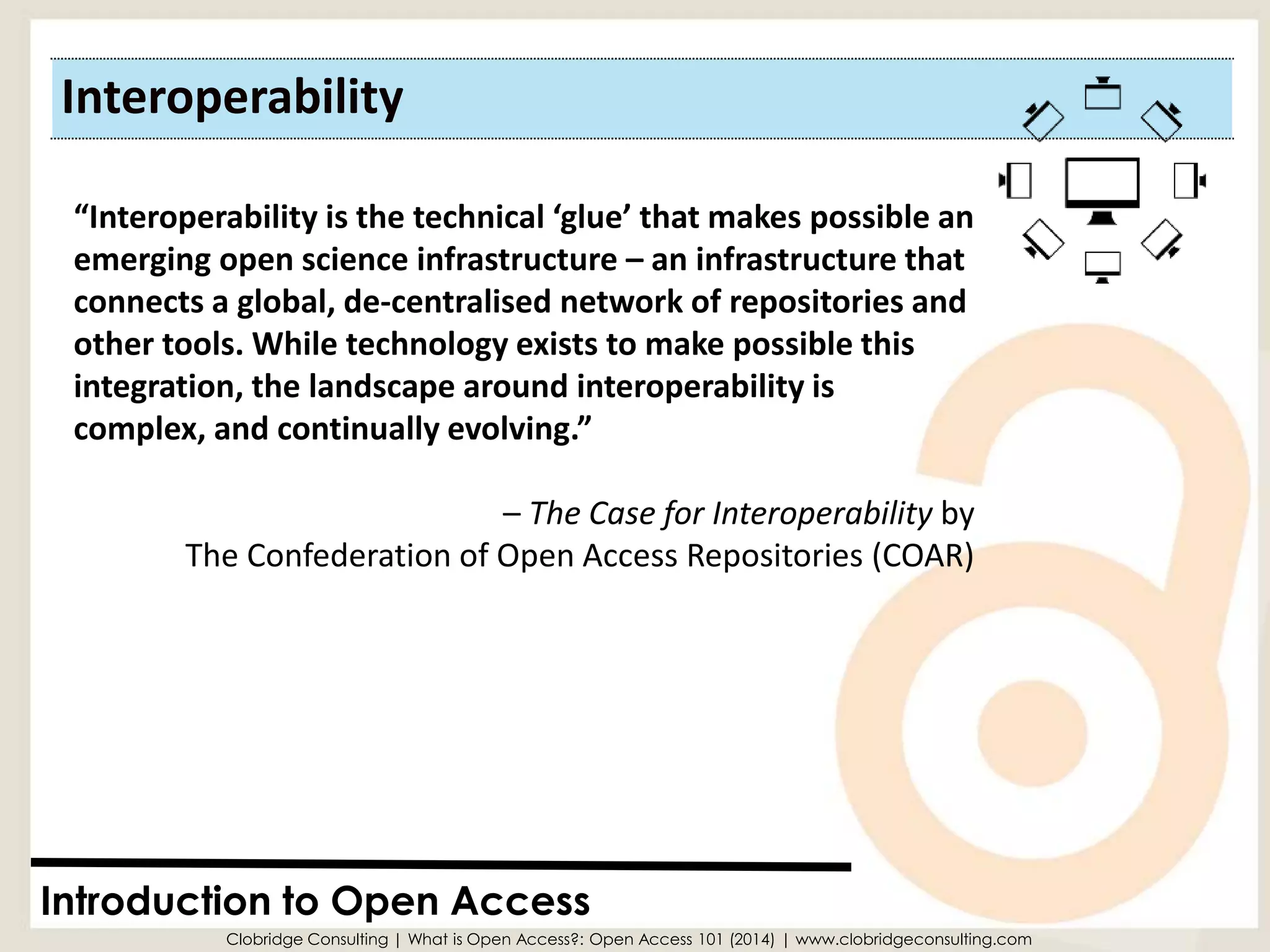 Interoperability 
Introduction to Open Access 
“Interoperability is the technical ‘glue’ that makes possible an emerging open science infrastructure –an infrastructure that connects a global, de-centralisednetwork of repositories and other tools. While technology exists to make possible this integration, the landscape around interoperability is complex, and continually evolving.” 
–The Case for Interoperabilityby The Confederation of Open Access Repositories (COAR) 
Clobridge Consulting | What is Open Access?: Open Access 101 (2014) | www.clobridgeconsulting.com  