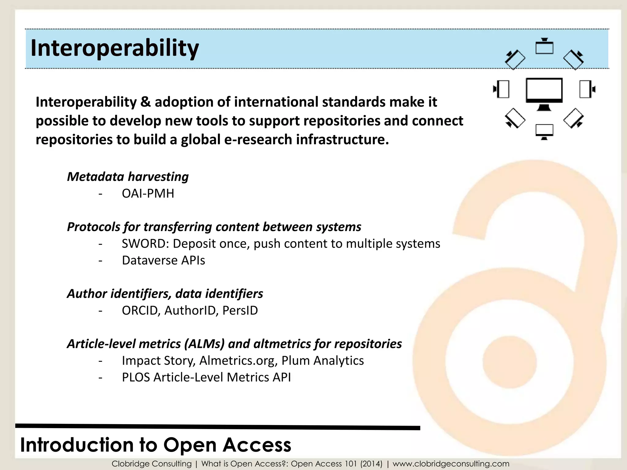Interoperability 
Introduction to Open Access 
Interoperability & adoption of international standards make it possible to develop new tools to support repositories and connect repositories to build a global e-research infrastructure. 
Metadata harvesting 
-OAI-PMH 
Protocols for transferring content between systems 
-SWORD: Deposit once, push content to multiple systems 
-DataverseAPIs 
Author identifiers, data identifiers 
-ORCID, AuthorID, PersID 
Article-level metrics (ALMs) and altmetricsfor repositories 
-Impact Story, Almetrics.org, Plum Analytics 
-PLOS Article-Level Metrics API 
Clobridge Consulting | What is Open Access?: Open Access 101 (2014) | www.clobridgeconsulting.com  
