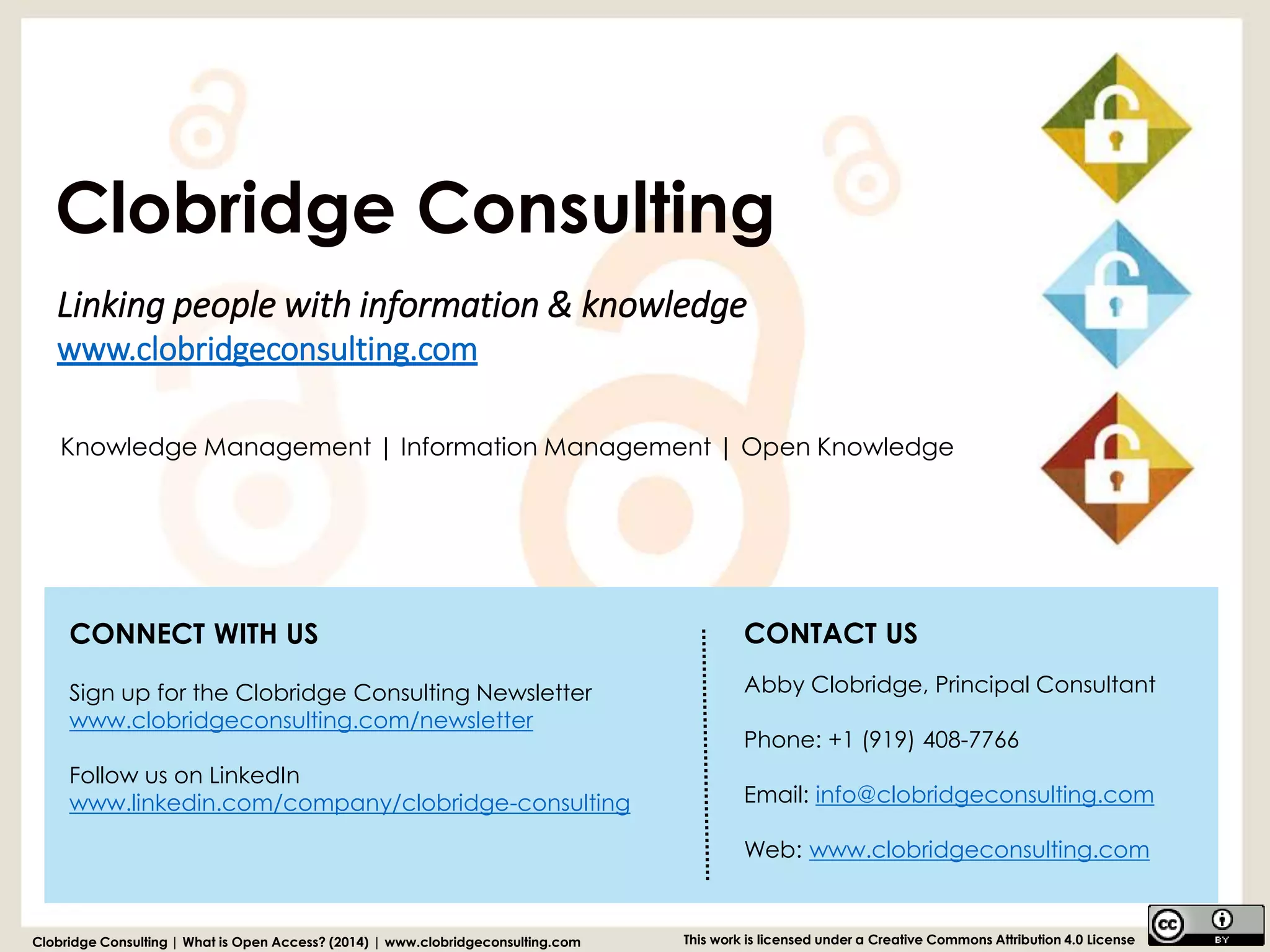 Linking people with information & knowledgewww.clobridgeconsulting.com 
Clobridge Consulting | What is Open Access? (2014) | www.clobridgeconsulting.com 
This work is licensed under a Creative Commons Attribution 4.0 License 
Knowledge Management | Information Management | Open Knowledge 
Clobridge Consulting 
CONTACT US 
Abby Clobridge, Principal Consultant 
Phone: +1 (919) 408-7766 
Email: info@clobridgeconsulting.com 
Web: www.clobridgeconsulting.com 
CONNECT WITH US 
Sign up for the Clobridge Consulting Newsletter 
www.clobridgeconsulting.com/newsletter 
Follow us on LinkedInwww.linkedin.com/company/clobridge-consulting 