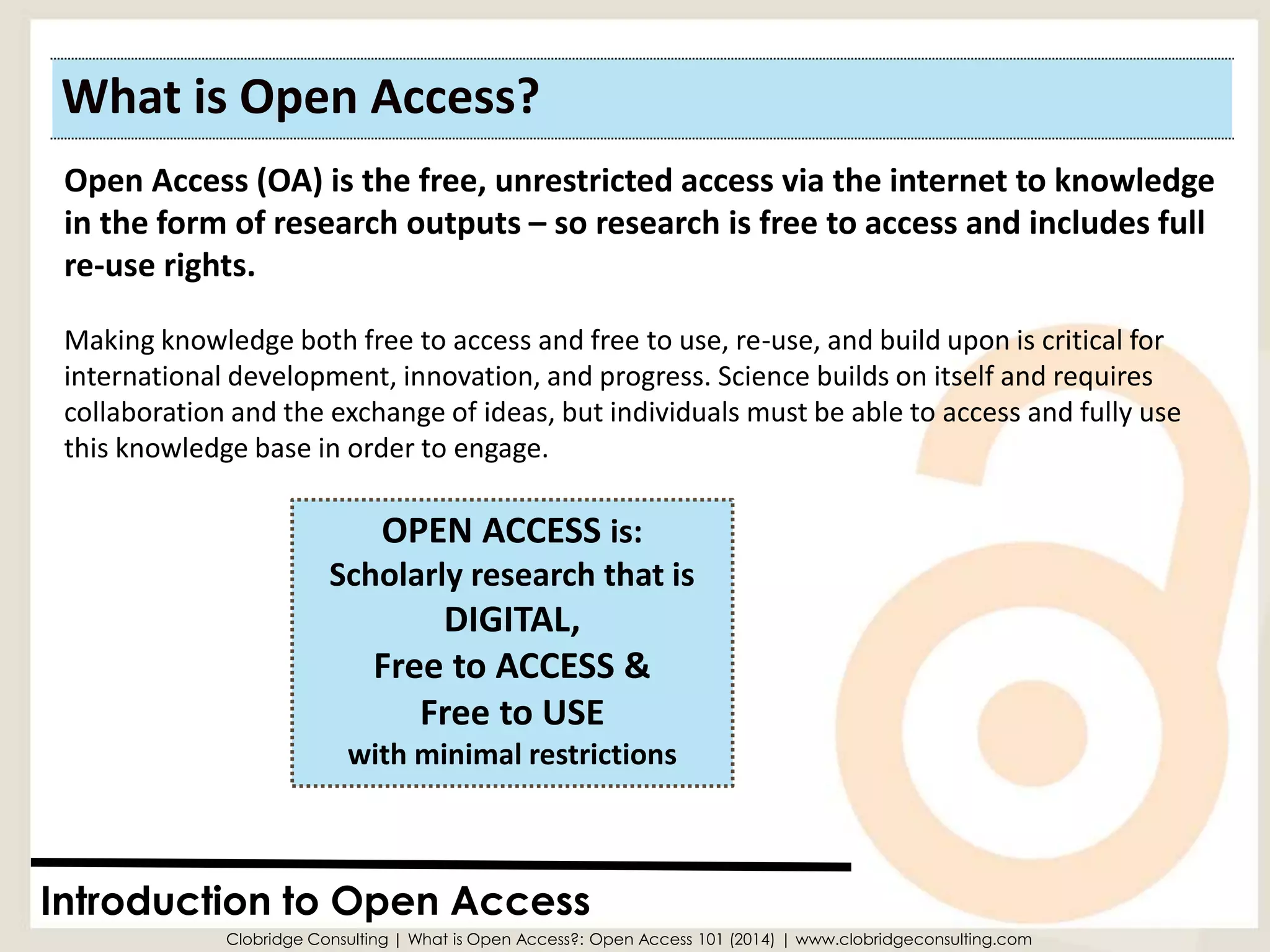 What is Open Access? 
Introduction to Open Access 
OPEN ACCESS is: Scholarly research that isDIGITAL, 
Free to ACCESS & 
Free to USE with minimal restrictions 
Open Access (OA) is the free, unrestricted access via the internet to knowledge in the form of research outputs –so research is free to access and includes full re-use rights. 
Making knowledge both free to access and free to use, re-use, and build upon is critical for international development, innovation, and progress. Science builds on itself and requires collaboration and the exchange of ideas, but individuals must be able to access and fully use this knowledge base in order to engage. 
Clobridge Consulting | What is Open Access?: Open Access 101 (2014) | www.clobridgeconsulting.com  