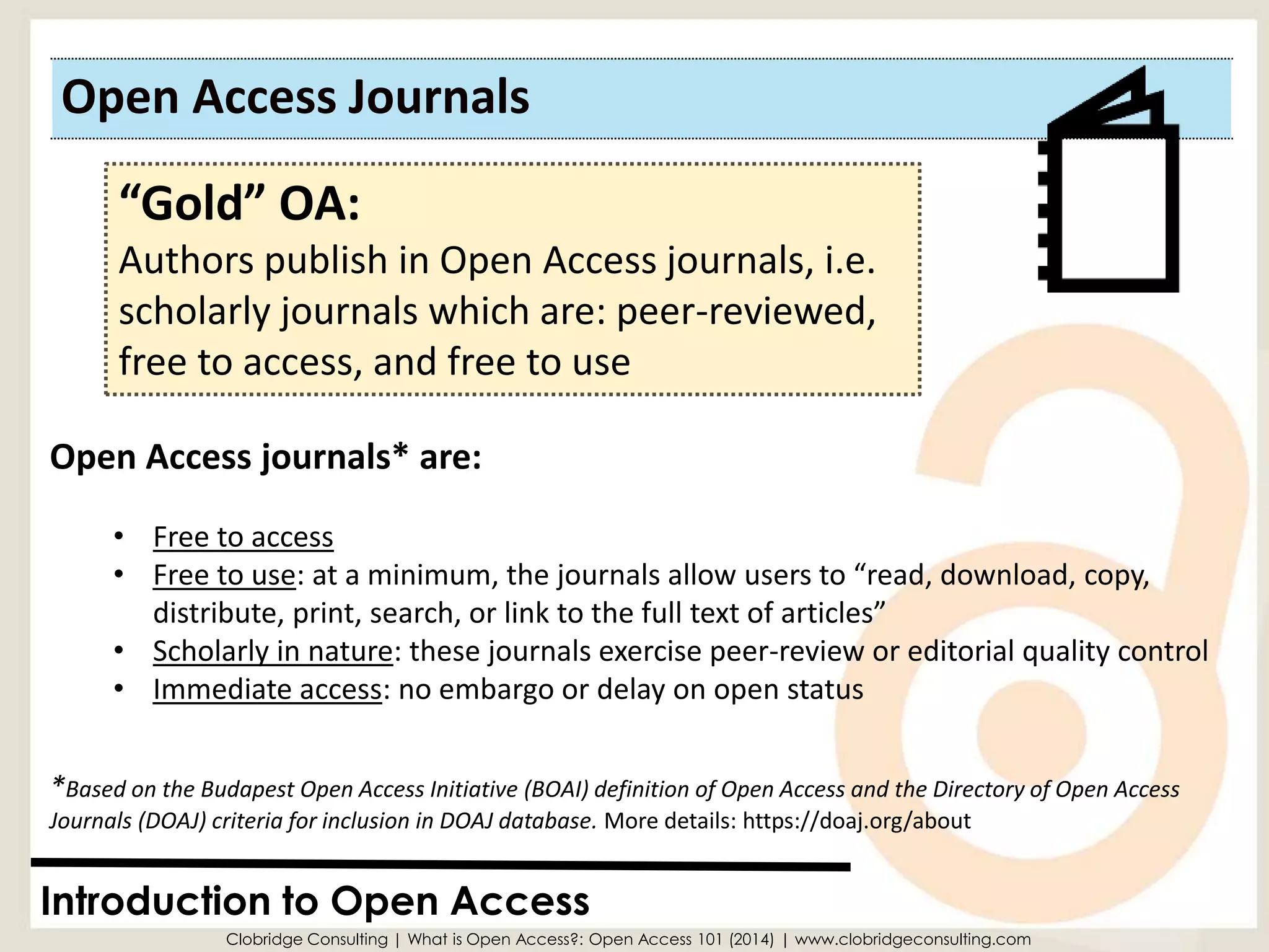 Open Access Journals 
Introduction to Open Access 
“Gold” OA: 
Authors publish in Open Access journals, i.e. scholarly journals which are: peer-reviewed, free to access, and free to use 
Open Access journals* are: 
•Free to access 
•Free to use: at a minimum, the journals allow users to “read, download, copy, distribute, print, search, or link to the full text of articles” 
•Scholarly in nature: these journals exercise peer-review or editorial quality control 
•Immediate access: no embargo or delay on open status 
Clobridge Consulting | What is Open Access?: Open Access 101 (2014) | www.clobridgeconsulting.com 
*Based on the Budapest Open Access Initiative (BOAI) definition of Open Access and the Directory of Open Access Journals (DOAJ) criteria for inclusion in DOAJ database. More details: https://doaj.org/about  