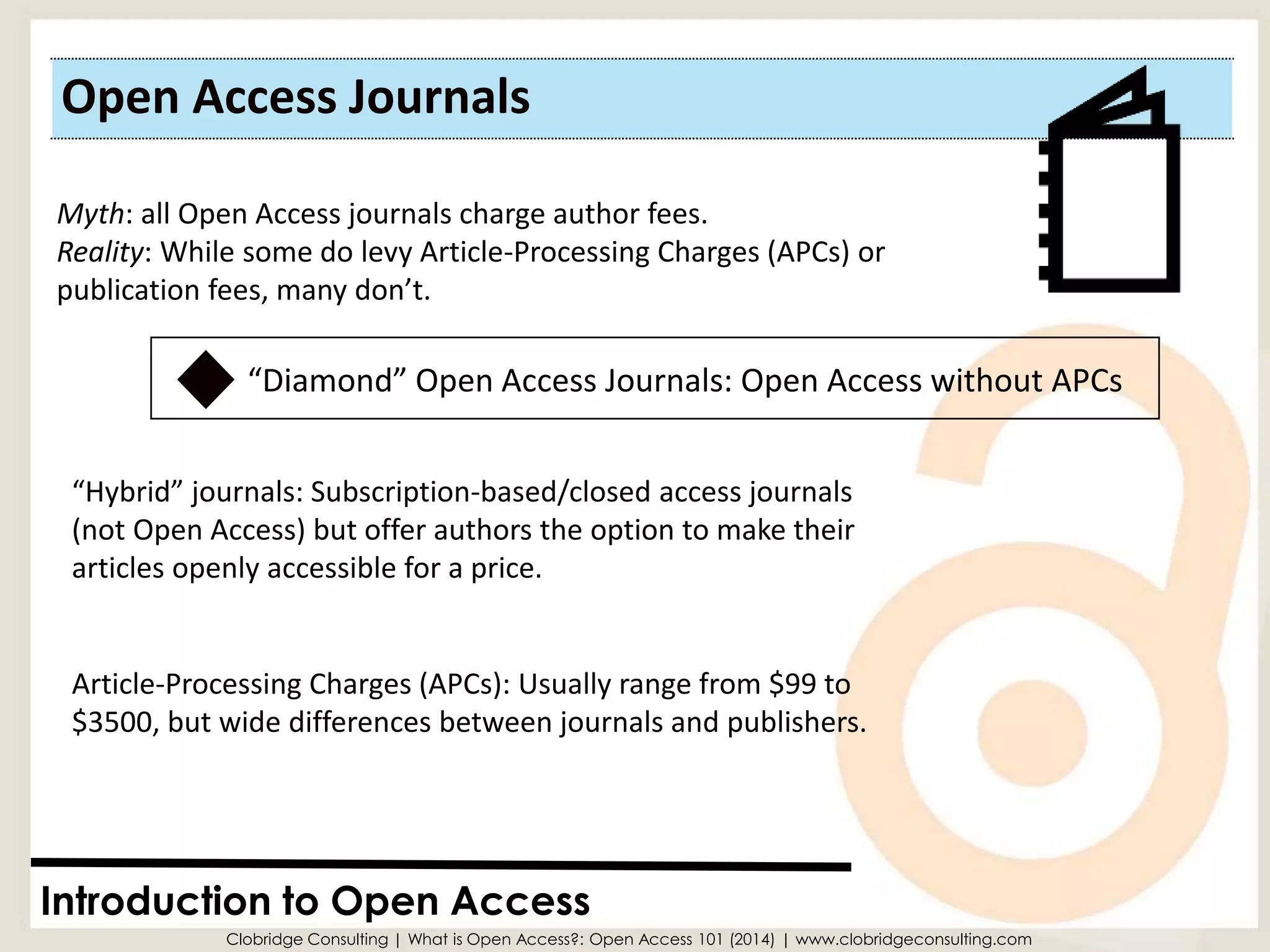 Open Access Journals 
Introduction to Open Access 
Myth: all Open Access journals charge author fees. 
Reality: While some do levy Article-Processing Charges (APCs) or 
publication fees, many don’t. 
Clobridge Consulting | What is Open Access?: Open Access 101 (2014) | www.clobridgeconsulting.com 
“Hybrid” journals: Subscription-based/closed access journals (not Open Access) but offer authors the option to make their articles openly accessible for a price. 
“Diamond” Open Access Journals: Open Access without APCs 
Article-Processing Charges (APCs): Usually range from $99 to $3500, but wide differences between journals and publishers.  