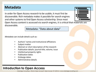 Metadata 
Introduction to Open Access 
Metadata: “Data about data” 
In order for Open Access research to be usable, it must first be 
discoverable. Rich metadata makes it possible for search engines 
and other systems to find Open Access scholarship. Since most Open Access content is accessed via search engines, it is critical that materials are discoverable. 
Metadata can include details such as: 
•Authors’ names and institutional affiliations 
•Subject matter 
•Abstract or short description of the research 
•Publication details: journal title, volume, issue 
•Intellectual property rights 
•Publication dates 
•Embargo dates 
•Administrative details 
Clobridge Consulting | What is Open Access?: Open Access 101 (2014) | www.clobridgeconsulting.com  