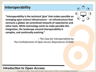 Interoperability 
Introduction to Open Access 
“Interoperability is the technical ‘glue’ that makes possible an emerging open science infrastructure –an infrastructure that connects a global, de-centralisednetwork of repositories and other tools. While technology exists to make possible this integration, the landscape around interoperability is complex, and continually evolving.” 
–The Case for Interoperabilityby The Confederation of Open Access Repositories (COAR) 
Clobridge Consulting | What is Open Access?: Open Access 101 (2014) | www.clobridgeconsulting.com  