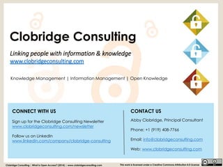 Linking people with information & knowledgewww.clobridgeconsulting.com 
Clobridge Consulting | What is Open Access? (2014) | www.clobridgeconsulting.com 
This work is licensed under a Creative Commons Attribution 4.0 License 
Knowledge Management | Information Management | Open Knowledge 
Clobridge Consulting 
CONTACT US 
Abby Clobridge, Principal Consultant 
Phone: +1 (919) 408-7766 
Email: info@clobridgeconsulting.com 
Web: www.clobridgeconsulting.com 
CONNECT WITH US 
Sign up for the Clobridge Consulting Newsletter 
www.clobridgeconsulting.com/newsletter 
Follow us on LinkedInwww.linkedin.com/company/clobridge-consulting 