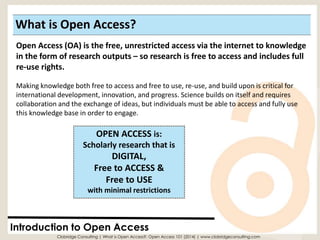 What is Open Access? 
Introduction to Open Access 
OPEN ACCESS is: Scholarly research that isDIGITAL, 
Free to ACCESS & 
Free to USE with minimal restrictions 
Open Access (OA) is the free, unrestricted access via the internet to knowledge in the form of research outputs –so research is free to access and includes full re-use rights. 
Making knowledge both free to access and free to use, re-use, and build upon is critical for international development, innovation, and progress. Science builds on itself and requires collaboration and the exchange of ideas, but individuals must be able to access and fully use this knowledge base in order to engage. 
Clobridge Consulting | What is Open Access?: Open Access 101 (2014) | www.clobridgeconsulting.com  